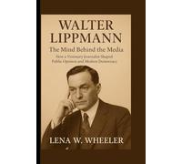 WALTER LIPPMANN : THE MIND BEHIND THE MEDIA: How a Visionary Journalist Shaped Public Opinion and Modern Democracy