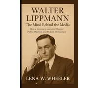 WALTER LIPPMANN : THE MIND BEHIND THE MEDIA: How a Visionary Journalist Shaped Public Opinion and Modern Democracy