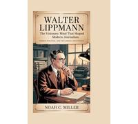 Walter Lippmann: The Visionary Mind That Shaped Modern Journalism: Power, Politics, and Influence Uncovered