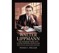 Walter Lippmann: The Visionary Mind That Shaped Modern Journalism: Power, Politics, and Influence Uncovered
