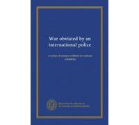 War obviated by an international police: a series of essays writtren in various countries