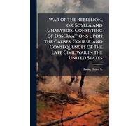 War of the Rebellion, or, Scylla and Charybdis. Consisting of Observations Upon the Causes, Course, and Consequences of the Late Civil war in the United States