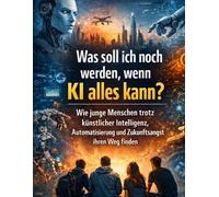 Was soll ich noch werden, wenn KI alles kann?: Wie junge Menschen trotz künstlicher Intelligenz, Automatisierung und Zukunftsangst ihren Weg finden