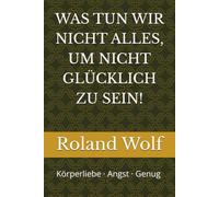 WAS TUN WIR NICHT ALLES, UM NICHT GLÜCKLICH ZU SEIN!: Körperliebe · Angst · Genug und wie Weisheit uns glücklich macht