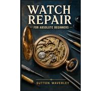 Watch Repair for Absolute Beginners: A Step-by-Step Guide to Diagnosing Faults, Replacing Batteries, Disassembling, Cleaning, and Regulating Mechanical and Quartz Watches at Home
