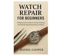 Watch Repair for Beginners: A Step-by-Step Guide to Fixing, Cleaning, and Maintaining Wristwatches at Home