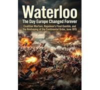 Waterloo: The Day Europe Changed Forever: Coalition Warfare, Napoleon's Final Gamble, and the Reshaping of the Continental Order, June 1815