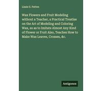 Wax Flowers and Fruit Modeling without a Teacher, a Practical Treatise on the Art of Modeling and Coloring Wax, so as to Imitate Almost Any Kind of ... Teaches How to Make Wax Leaves, Crosses, &c.