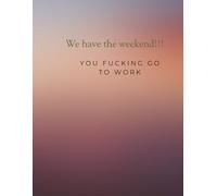We have the weekend. You fucking go to work: We got the weekend. You go to work