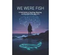 We Were Fish: A Field Guide to Teaching, Meaning, and Survival in the Age of AI