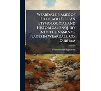 Weardale Names of Field and Fell. An Etymological and Historical Enquiry Into the Names of Places in Weardale, Co. Durham