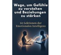 Wege, um Gefühle zu verstehen und Beziehungen zu stärken: 50 Lektionen der Emotionalen Intelligenz
