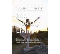 Wellness and Healthy Living: Discover Practical Strategies for Better Nutrition, Fitness, Stress Management, Quality Sleep, and Lasting Healthy Habits