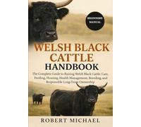WELSH BLACK CATTLE HANDBOOK: The Complete Guide to Raising Welsh Black Cattle: Care, Feeding, Housing, Health Management, Breeding, and Responsible Long-Term Ownership