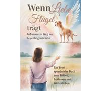 Wenn Liebe Flügel trägt - Auf unserer Reise zur Regenbogenbrücke: Ein Trost spendendes Buch zum Fühlen, Loslassen und Weiterlieben - Für Dich