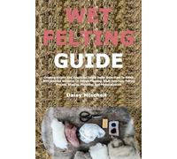 Wet Felting Guide: Creating Artistic And Functional Felted Items From Start To Finish With Detailed Guidance On Design Planning, Fiber Selection, ... Shaping, Finishing, And Personalization