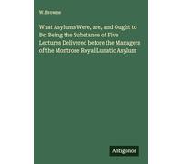 What Asylums Were, are, and Ought to Be: Being the Substance of Five Lectures Delivered before the Managers of the Montrose Royal Lunatic Asylum