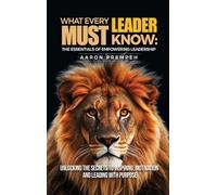 What Every Leader Must Know: The Essentials of Empowering Leadership: Unlocking the Secrets to Inspiring, Motivating, and Leading with Purpose