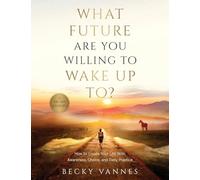 What Future Are You Willing To Wake Up To?: How to Create Your Life With Awareness, Choice, and Daily Practice: A 100 Day Journey