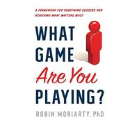 What Game Are You Playing?: A Framework for Redefining Success and Achieving What Matters Most