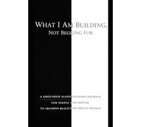 What I Am Building, Not Begging For: A Grounded Manifestation Journal for People Who Refuse to Abandon Reality to Create Change