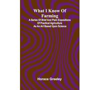 What I Know Of Farming: A Series Of Brief And Plain Expositions Of Practical Agriculture As An Art Based Upon Science