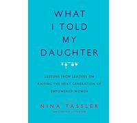 What I Told My Daughter: Lessons from Leaders on Raising the Next Generation of Empowered Women