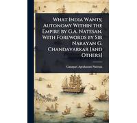 What India Wants; Autonomy Within the Empire by G.A. Natesan. With Forewords by Sir Narayan G. Chandavarkar [and Others]