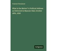 What is the Matter? A Political Address as Delivered in Masonic Hall, October 28th, 1838