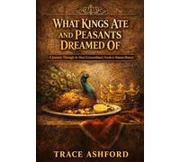 WHAT KINGS ATE AND PEASANTS DREAMED OF: A Journey Through the Most Extraordinary Foods in Human History