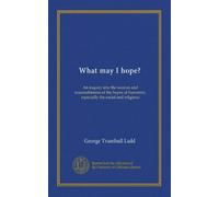 What may I hope?: An inquiry into the sources and reasonableness of the hopes of humanity, especially the social and religious