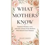 What Mothers Know: Timeless Wisdom, Love, and Parenting Lessons from Mothers Who Raised Great Humans: 1 (The Great Humans Series)