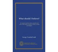 What should I believe?: An inquiry into the nature, grounds and value of the faiths of science, society, morals and religion