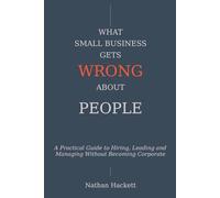 What Small Business Gets Wrong About People: A Practical Guide to Hiring, Leading and Managing Without Becoming Corporate