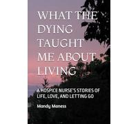 WHAT THE DYING TAUGHT ME ABOUT LIVING: A HOSPICE NURSE’S STORIES OF LIFE, LOVE, AND LETTING GO