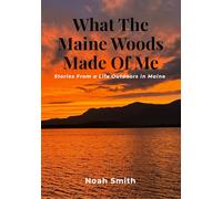 What The Maine Woods Made Of Me: Stories From a Life Outdoors In Maine