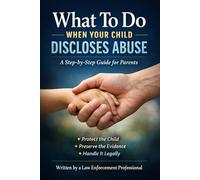 WHAT TO DO IF YOUR CHILD DISCLOSES ABUSE: A No Nonsense Law-Enforcement Guide for Parents Who Don’t Want to Make Things Worse - From a Career Law Enforcement Officer