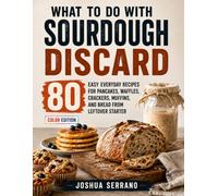 What To Do with Sourdough Discard: 80 Easy Everyday Recipes for Pancakes, Waffles, Crackers, Muffins, and Bread from Leftover Starter