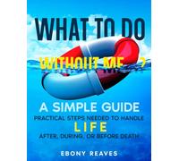 What to Do Without Me...?: A Simple Guide: Practical Steps Needed to Handle Life, After, During, & Before Death