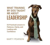 What Training My Dog Taught Me About Leadership: 52 Practical Lessons in Patience, Clarity, and Leading with Confidence