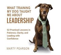 What Training My Dog Taught Me About Leadership: 52 Practical Lessons in Patience, Clarity, and Leading with Confidence