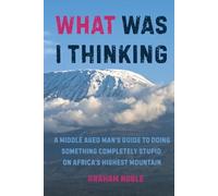 What Was I Thinking: A Middle Aged Man's Guide to Doing Something Completely Stupid on Africa's Highest Mountain (Vertical Sky - Summits and Dreams)