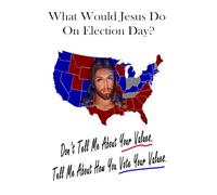 What Would Jesus Do On Election Day?: Don't Tell Me About Your Values. Tell Me How You Vote Your Values.