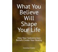 What You Believe Will Shape Your Life: How Your Subconscious Beliefs Create Your Reality: 2 (The Conscious Transformation Series)