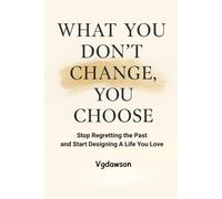 What You Don't Change, You Choose: Stop Regretting the Past and Start Designing a Life You Love
