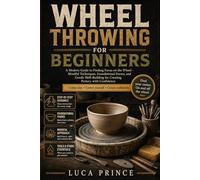 WHEEL THROWING FOR BEGINNERS: A Modern Guide to Finding Focus on the Wheel - Mindful Techniques, Foundational Forms, and Gentle Skill-Building for Creating Pottery with Confidence