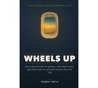 Wheels Up: How to Overcome the Fear of Flying - Calm Flight Anxiety, Quiet Panic in the Air, and Look Forward to Your Next Trip