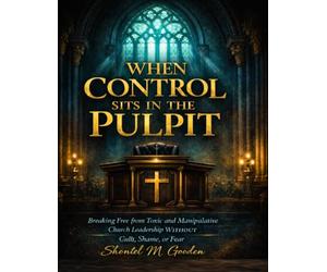 When Control Sits in the pulpit: Breaking Free from Toxic and Manipulative Church Leadership Without Guilt, Shame, or Fear