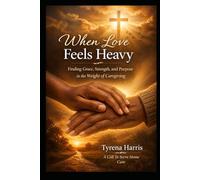 When Love Feels Heavy: Finding Grace, Strength, and Purpose in the Weight of Caregiving