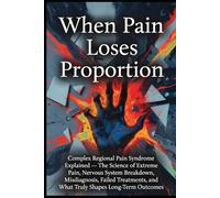 When Pain Loses Proportion: Complex Regional Pain Syndrome Explained - The Science of Extreme Pain, Nervous System Breakdown, Misdiagnosis, Failed Treatments, and What Truly Shapes Long-Term Outcomes